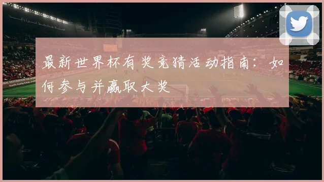 最新世界杯有奖竞猜活动指南：如何参与并赢取大奖
