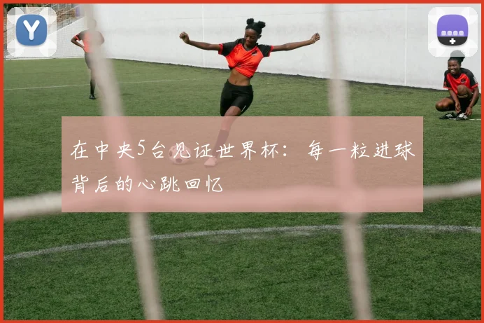 在中央5台见证世界杯：每一粒进球背后的心跳回忆