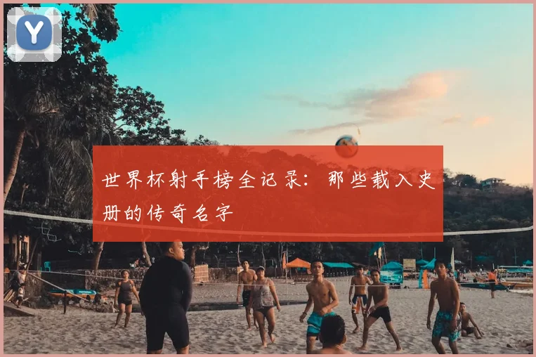 世界杯射手榜全记录:那些载入史册的传奇名字