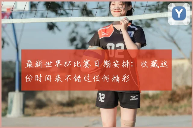 最新世界杯比赛日期安排：收藏这份时间表不错过任何精彩