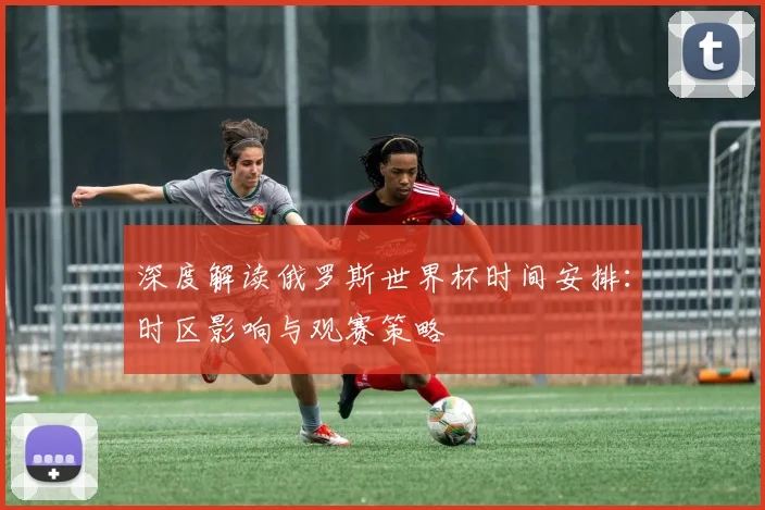 深度解读俄罗斯世界杯时间安排:时区影响与观赛策略