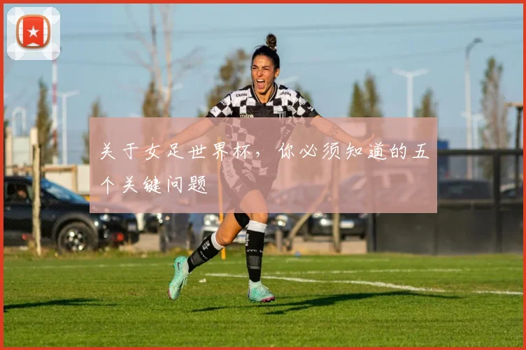 关于女足世界杯，你必须知道的五个关键问题